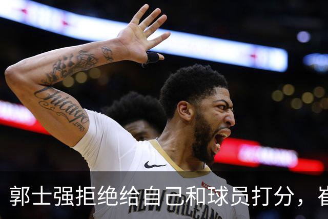 郭士强拒绝给自己和球员打分，崔永熙直面输球问题，胡金秋发声戳心